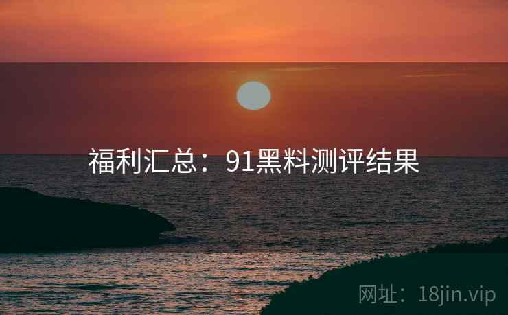 福利汇总：91黑料测评结果