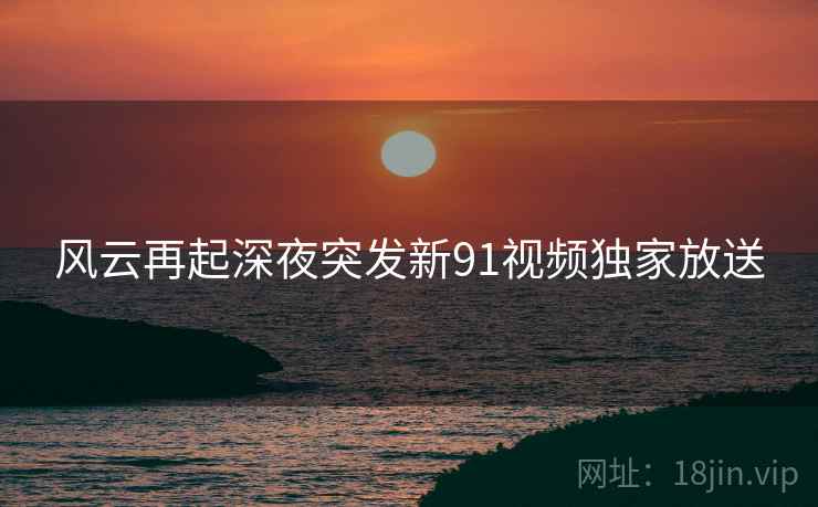 风云再起深夜突发新91视频独家放送